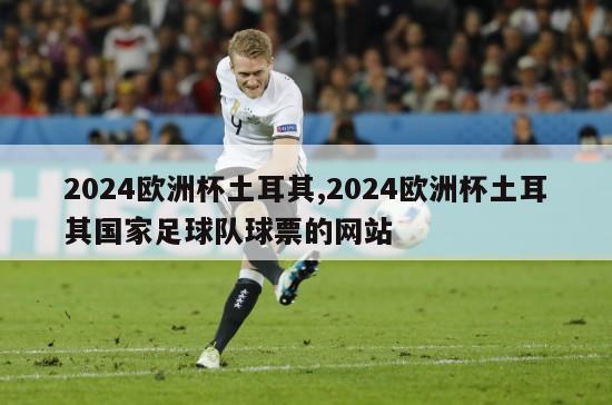 2024欧洲杯土耳其,2024欧洲杯土耳其国家足球队球票的网站